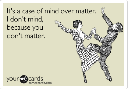 It's a case of mind over matter. 
I don't mind,
because you
don't matter.