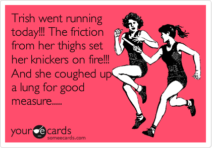 Trish went running
today!!! The friction
from her thighs set
her knickers on fire!!!
And she coughed up
a lung for good
measure.....