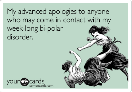 My advanced apologies to anyone who may come in contact with my week-long bi-polar
disorder. 