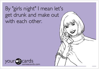 By "girls night" I mean let's
get drunk and make out
with each other.
