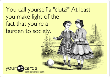 You call yourself a "clutz?" At least you make light of the
fact that you're a
burden to society.