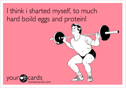 I think i sharted myself, to much hard boild eggs and protein!