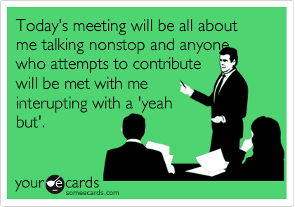 Today's meeting will be all about me talking nonstop and anyone who attempts to contribute 
will be met with me
interupting with a 'yeah
but'.