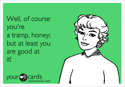 
Well, of course 
you're
a tramp, honey; 
but at least you
are good at
it!