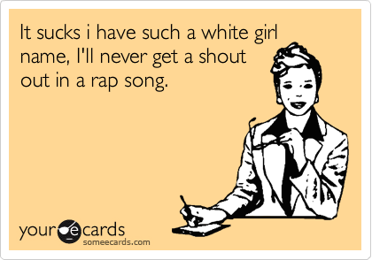It sucks i have such a white girl
name, I'll never get a shout
out in a rap song.