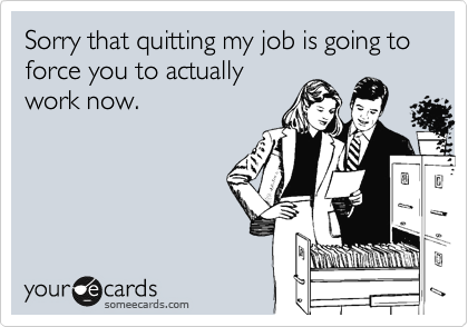 Sorry that quitting my job is going to force you to actually
work now.