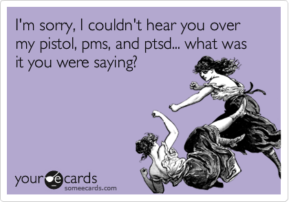 I'm sorry, I couldn't hear you over my pistol, pms, and ptsd... what was it you were saying?