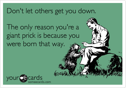 Don't let others get you down. 

The only reason you're a
giant prick is because you 
were born that way.