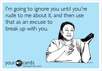 I'm going to ignore you until you're rude to me about it, and then use that as an excuse to
break up with you.
