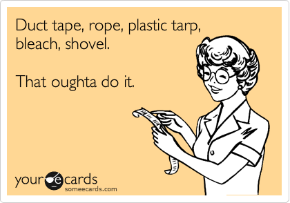 Duct tape, rope, plastic tarp,
bleach, shovel.

That oughta do it.