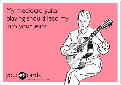 My mediocre guitar
playing should lead my
into your jeans.