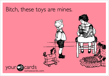 Bitch, these toys are mines.