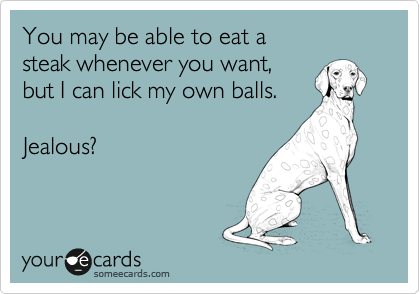 You may be able to eat a 
steak whenever you want, 
but I can lick my own balls.

Jealous?