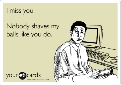 I miss you.

Nobody shaves my
balls like you do.