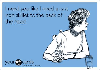 I need you like I need a cast
iron skillet to the back of
the head.
