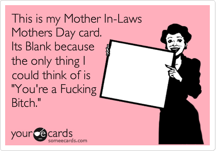 This is my Mother In-Laws
Mothers Day card.
Its Blank because
the only thing I
could think of is
"You're a Fucking
Bitch."