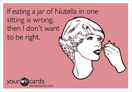 If eating a jar of Nutella in one sitting is wrong,
then I don't want
to be right. 
