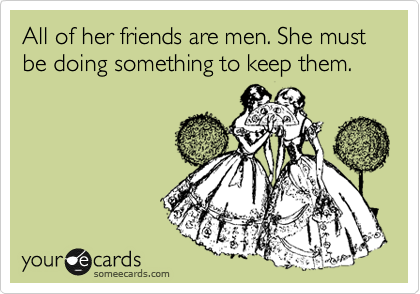 All of her friends are men. She must be doing something to keep them.