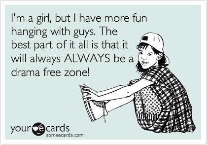 I'm a girl, but I have more fun hanging with guys. The
best part of it all is that it
will always ALWAYS be a
drama free zone!