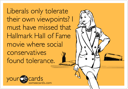 Liberals only tolerate
their own viewpoints? I
must have missed that
Hallmark Hall of Fame
movie where social
conservatives
found tolerance. 