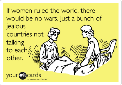 If women ruled the world, there would be no wars. Just a bunch of jealous
countries not
talking
to each
other.
