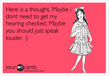 Here is a thought, Maybe i
dont need to get my
hearing checked, Maybe
you should just speak
louder. :%29