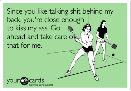 Since you like talking shit behind my back, you're close enough
to kiss my ass. Go
ahead and take care of
that for me.