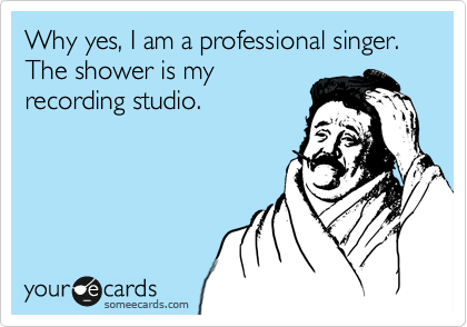 Why yes, I am a professional singer. The shower is my
recording studio.