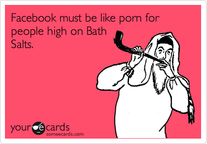 Facebook must be like porn for people high on Bath
Salts.