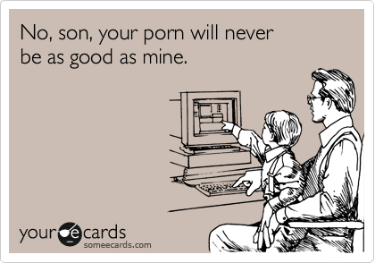 No, son, your porn will never
be as good as mine.