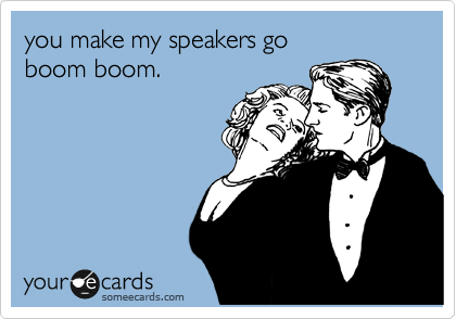 you make my speakers go 
boom boom.