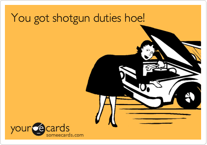 You got shotgun duties hoe!