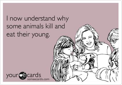 
I now understand why 
some animals kill and 
eat their young.