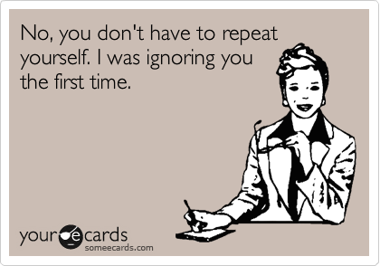 No, you don't have to repeat
yourself. I was ignoring you
the first time.