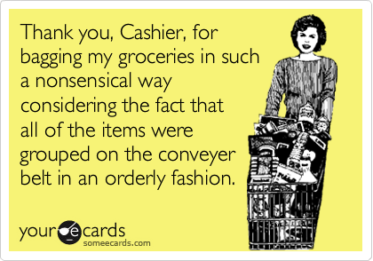 Thank you, Cashier, for 
bagging my groceries in such 
a nonsensical way
considering the fact that
all of the items were 
grouped on the conveyer
belt in an orderly fashion.