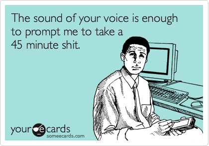 The sound of your voice is enough to prompt me to take a
45 minute shit.