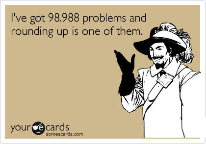 I've got 98.988 problems and
rounding up is one of them.