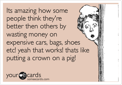 Its amazing how some
people think they're
better then others by
wasting money on
expensive cars, bags, shoes 
etc! yeah that works! thats like
putting a crown on a pig! 