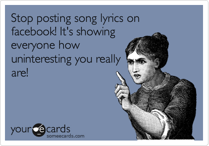 Stop posting song lyrics on facebook! It's showing
everyone how
uninteresting you really
are!