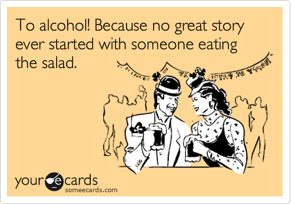 To alcohol! Because no great story ever started with someone eating the salad.