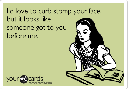 I'd love to curb stomp your face, but it looks like
someone got to you
before me.