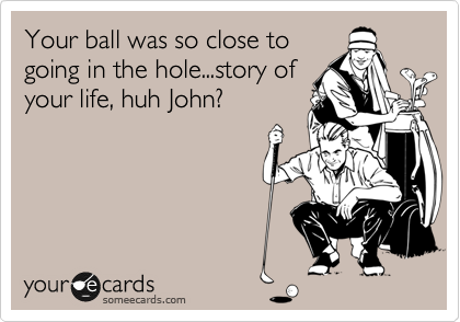 Your ball was so close to
going in the hole...story of
your life, huh John? 