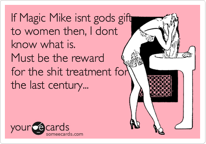 If Magic Mike isnt gods gift
to women then, I dont
know what is.
Must be the reward 
for the shit treatment for
the last century...
