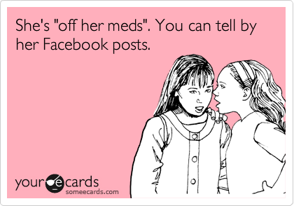She's "off her meds". You can tell by
her Facebook posts.