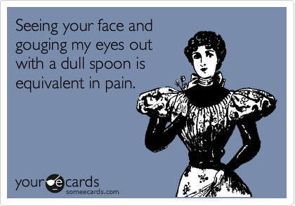 Seeing your face and
gouging my eyes out
with a dull spoon is
equivalent in pain.