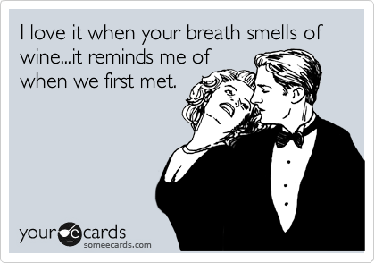 I love it when your breath smells of wine...it reminds me of
when we first met.

