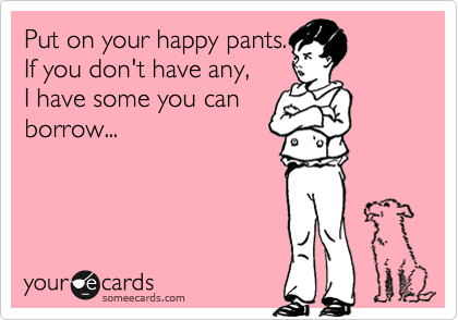 Put on your happy pants.
If you don't have any,
I have some you can
borrow...