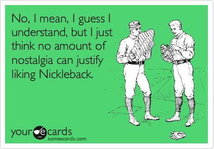 No, I mean, I guess I
understand, but I just
think no amount of
nostalgia can justify
liking Nickleback.