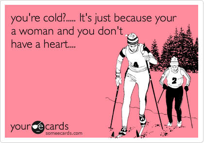 you're cold?..... It's just because your a woman and you don't
have a heart....