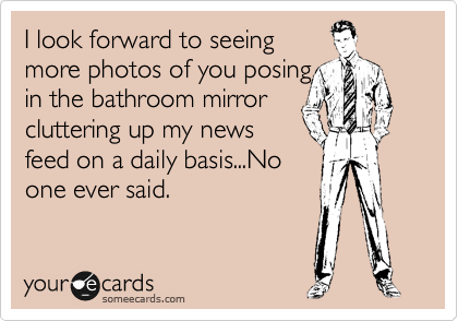 I look forward to seeing
more photos of you posing
in the bathroom mirror
cluttering up my news
feed on a daily basis...No
one ever said.